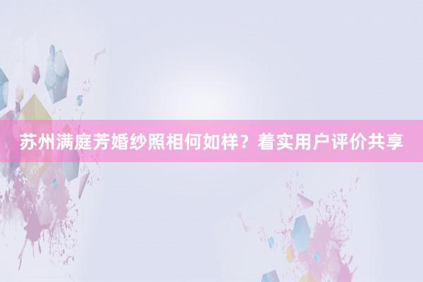 苏州满庭芳婚纱照相何如样？着实用户评价共享