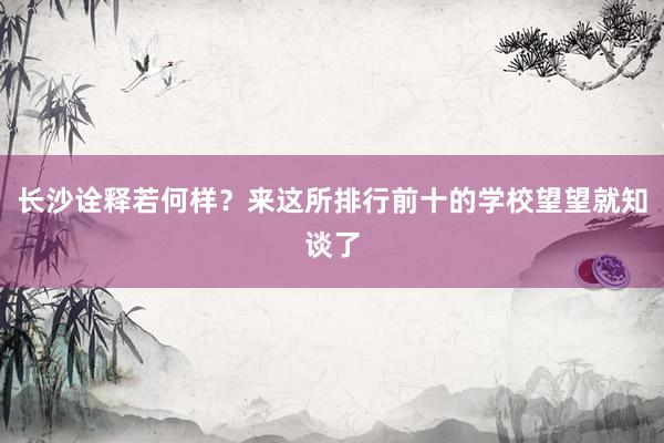 长沙诠释若何样？来这所排行前十的学校望望就知谈了
