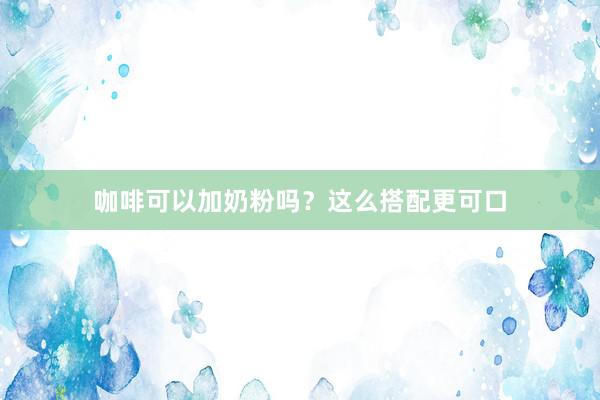 咖啡可以加奶粉吗？这么搭配更可口