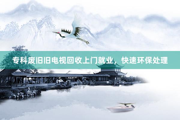 专科废旧旧电视回收上门就业，快速环保处理