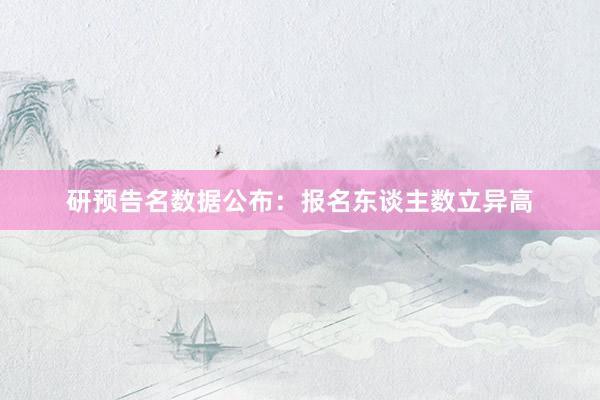 研预告名数据公布：报名东谈主数立异高