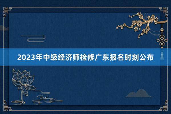 2023年中级经济师检修广东报名时刻公布