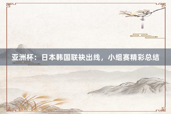 亚洲杯：日本韩国联袂出线，小组赛精彩总结
