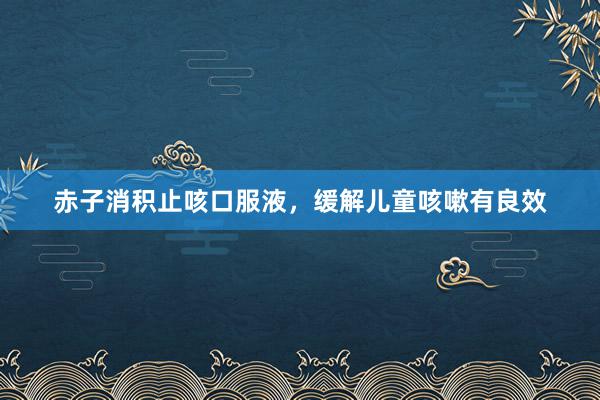 赤子消积止咳口服液，缓解儿童咳嗽有良效
